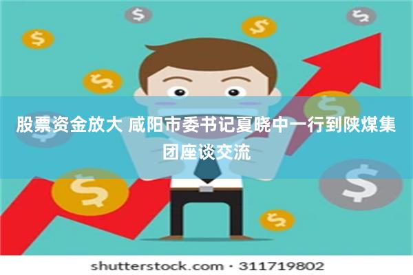 股票资金放大 咸阳市委书记夏晓中一行到陕煤集团座谈交流