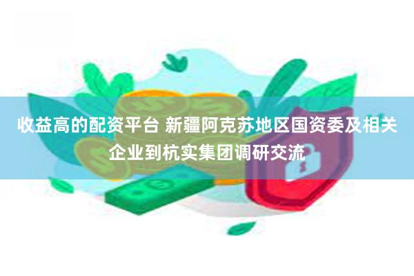 收益高的配资平台 新疆阿克苏地区国资委及相关企业到杭实集团调研交流