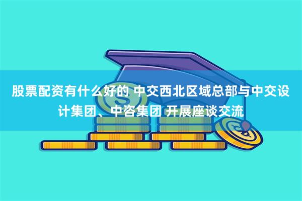 股票配资有什么好的 中交西北区域总部与中交设计集团、中咨集团 开展座谈交流