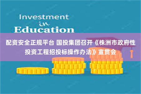 配资安全正规平台 国投集团召开《株洲市政府性投资工程招投标操作办法》宣贯会