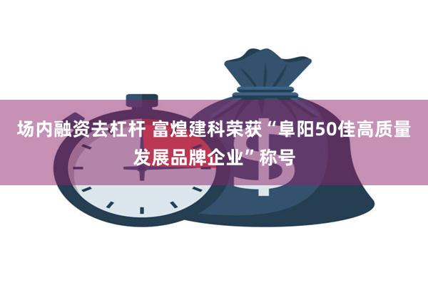 场内融资去杠杆 富煌建科荣获“阜阳50佳高质量发展品牌企业”称号