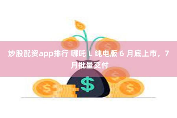 炒股配资app排行 哪吒 L 纯电版 6 月底上市，7 月批量交付