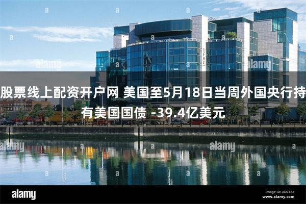 股票线上配资开户网 美国至5月18日当周外国央行持有美国国债 -39.4亿美元