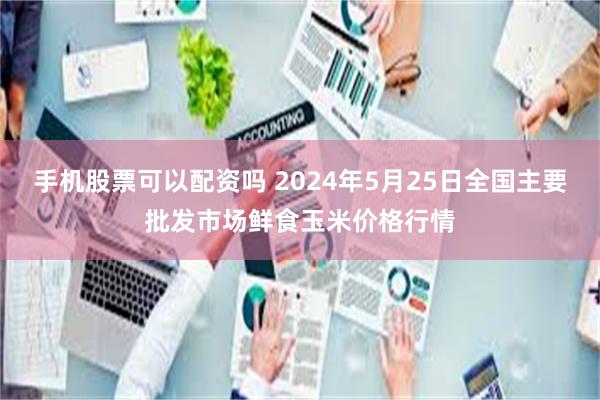 手机股票可以配资吗 2024年5月25日全国主要批发市场鲜食玉米价格行情