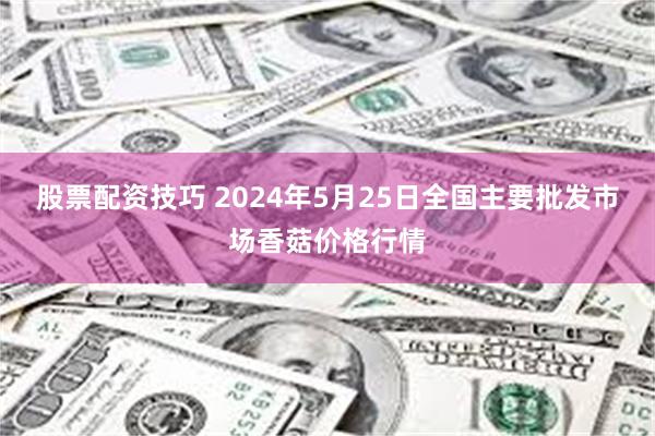 股票配资技巧 2024年5月25日全国主要批发市场香菇价格行情