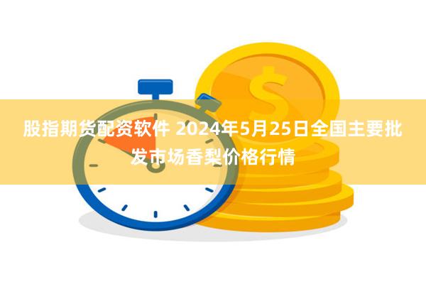 股指期货配资软件 2024年5月25日全国主要批发市场香梨价格行情