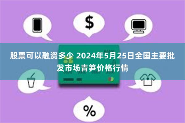 股票可以融资多少 2024年5月25日全国主要批发市场青笋价格行情