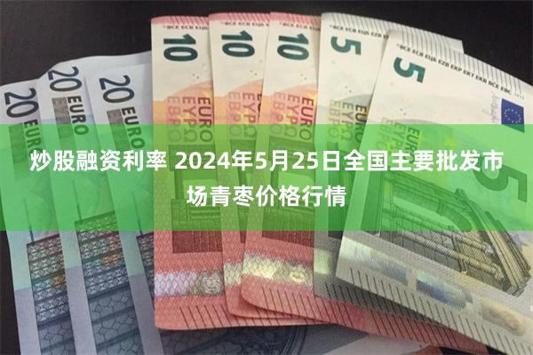 炒股融资利率 2024年5月25日全国主要批发市场青枣价格行情