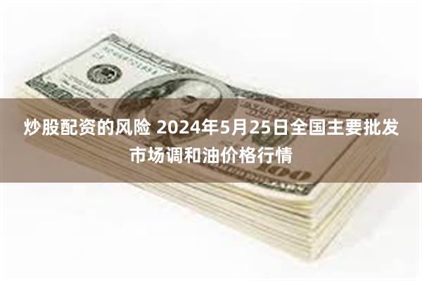 炒股配资的风险 2024年5月25日全国主要批发市场调和油价格行情