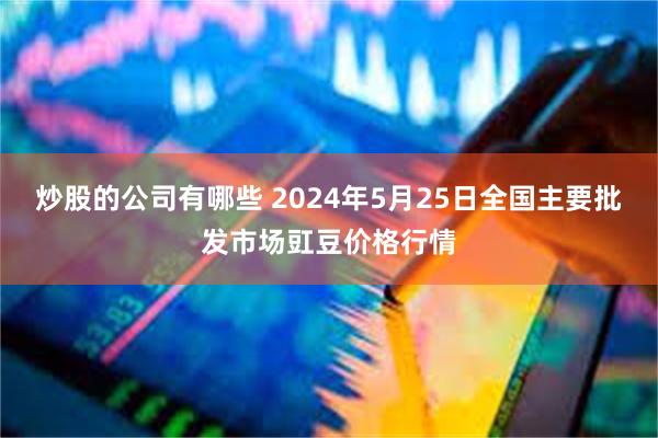 炒股的公司有哪些 2024年5月25日全国主要批发市场豇豆价格行情