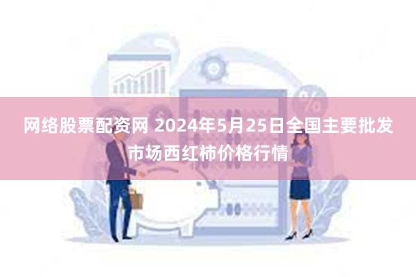 网络股票配资网 2024年5月25日全国主要批发市场西红柿价格行情