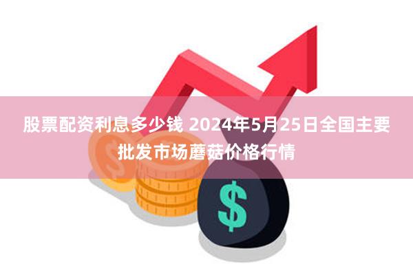 股票配资利息多少钱 2024年5月25日全国主要批发市场蘑菇价格行情