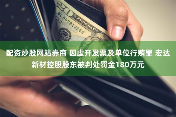 配资炒股网站券商 因虚开发票及单位行贿罪 宏达新材控股股东被判处罚金180万元