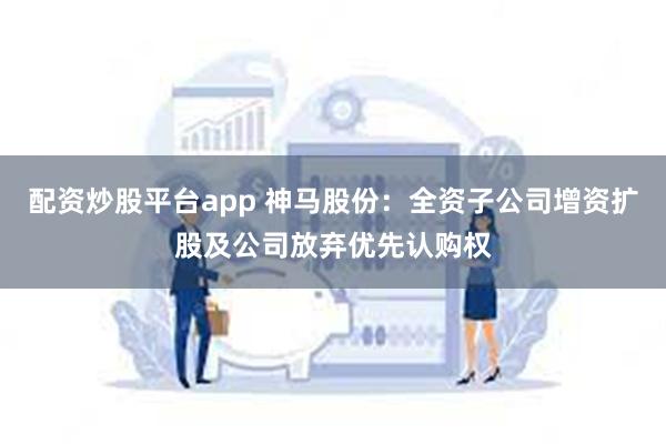 配资炒股平台app 神马股份：全资子公司增资扩股及公司放弃优先认购权