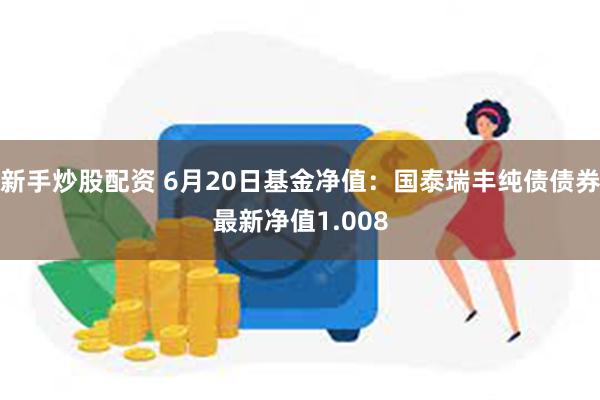 新手炒股配资 6月20日基金净值：国泰瑞丰纯债债券最新净值1.008