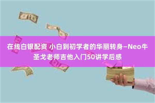 在线白银配资 小白到初学者的华丽转身—Neo牛圣戈老师吉他入门50讲学后感