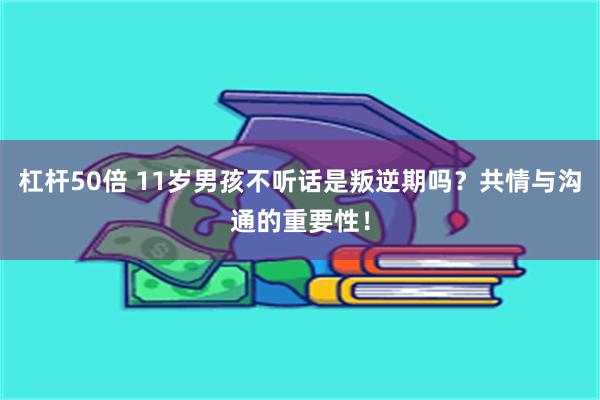 杠杆50倍 11岁男孩不听话是叛逆期吗？共情与沟通的重要性！