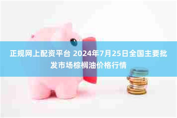 正规网上配资平台 2024年7月25日全国主要批发市场棕榈油价格行情