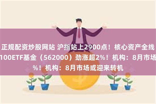 正规配资炒股网站 沪指站上2900点！核心资产全线回暖，中证100ETF基金（562000）劲涨超2%！机构：8月市场或迎来转机