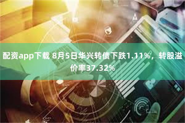 配资app下载 8月5日华兴转债下跌1.11%，转股溢价率37.32%