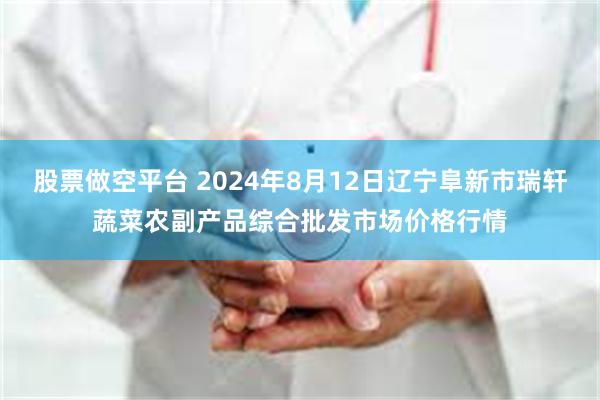 股票做空平台 2024年8月12日辽宁阜新市瑞轩蔬菜农副产品综合批发市场价格行情