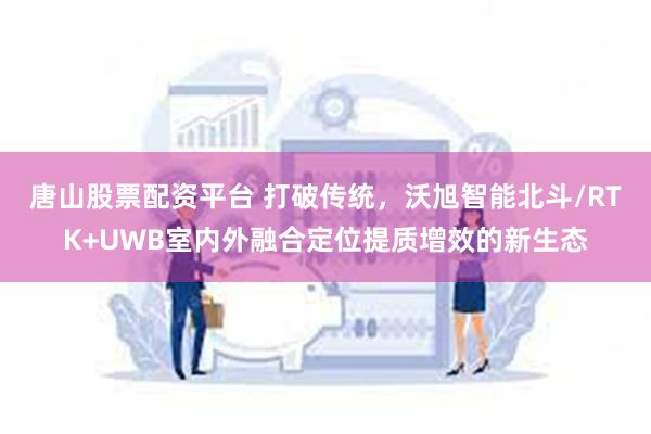 唐山股票配资平台 打破传统，沃旭智能北斗/RTK+UWB室内外融合定位提质增效的新生态