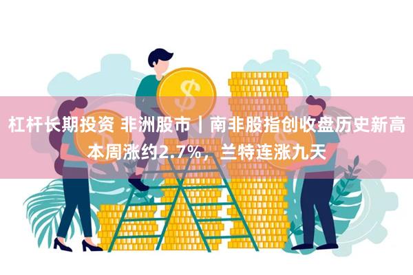 杠杆长期投资 非洲股市｜南非股指创收盘历史新高本周涨约2.7%，兰特连涨九天