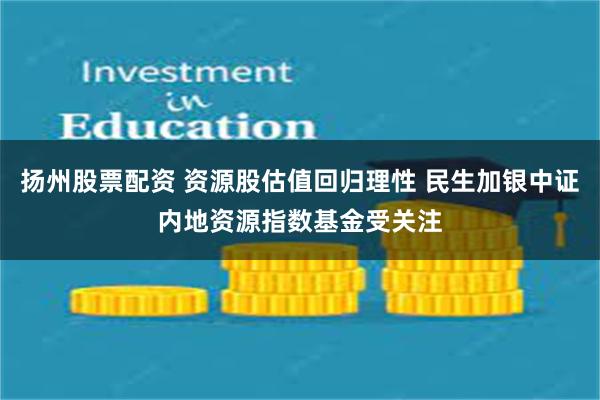 扬州股票配资 资源股估值回归理性 民生加银中证内地资源指数基金受关注