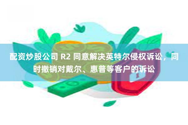 配资炒股公司 R2 同意解决英特尔侵权诉讼，同时撤销对戴尔、惠普等客户的诉讼