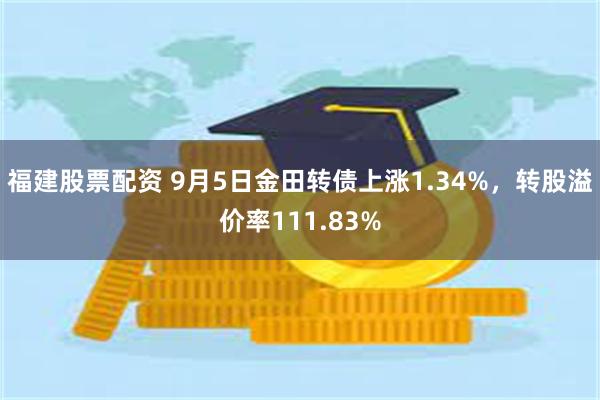 福建股票配资 9月5日金田转债上涨1.34%，转股溢价率111.83%