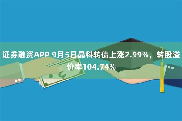 证券融资APP 9月5日晶科转债上涨2.99%，转股溢价率104.74%