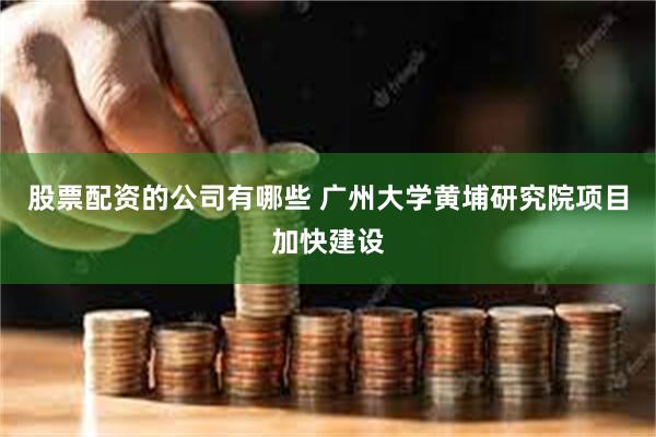 股票配资的公司有哪些 广州大学黄埔研究院项目加快建设