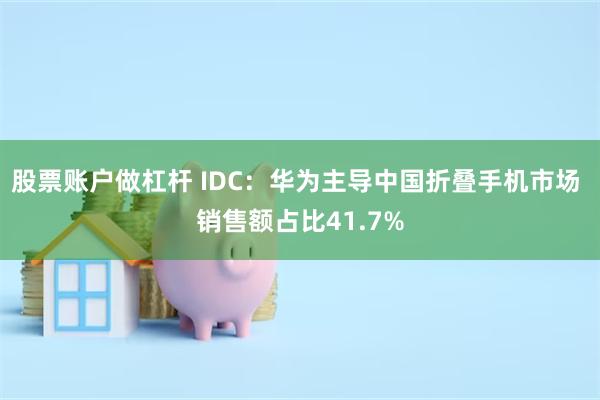 股票账户做杠杆 IDC：华为主导中国折叠手机市场 销售额占比41.7%