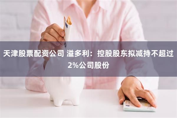 天津股票配资公司 溢多利：控股股东拟减持不超过2%公司股份