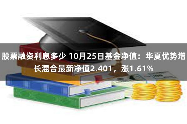 股票融资利息多少 10月25日基金净值：华夏优势增长混合最新净值2.401，涨1.61%