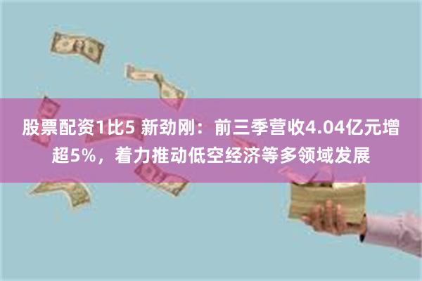 股票配资1比5 新劲刚：前三季营收4.04亿元增超5%，着力推动低空经济等多领域发展