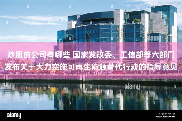 炒股的公司有哪些 国家发改委、工信部等六部门发布关于大力实施可再生能源替代行动的指导意见