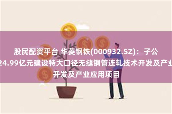 股民配资平台 华菱钢铁(000932.SZ)：子公司拟投资24.99亿元建设特大口径无缝钢管连轧技术开发及产业应用项目