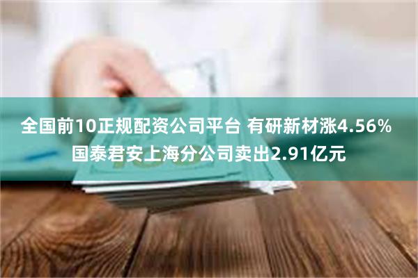 全国前10正规配资公司平台 有研新材涨4.56% 国泰君安上海分公司卖出2.91亿元