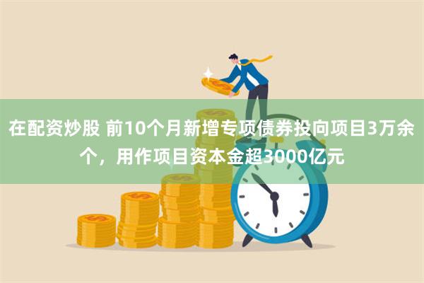 在配资炒股 前10个月新增专项债券投向项目3万余个，用作项目资本金超3000亿元