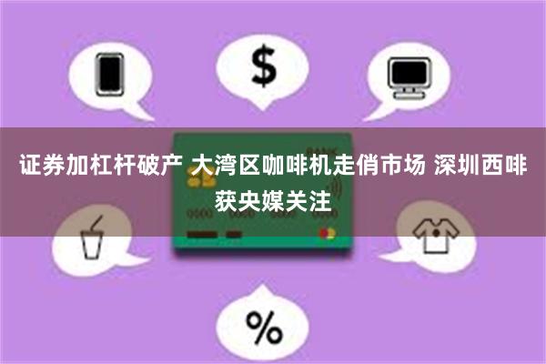 证券加杠杆破产 大湾区咖啡机走俏市场 深圳西啡获央媒关注