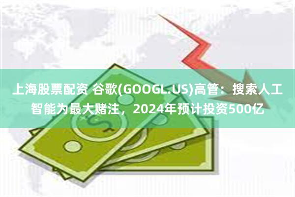 上海股票配资 谷歌(GOOGL.US)高管：搜索人工智能为最大赌注，2024年预计投资500亿