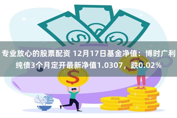 专业放心的股票配资 12月17日基金净值：博时广利纯债3个月定开最新净值1.0307，跌0.02%