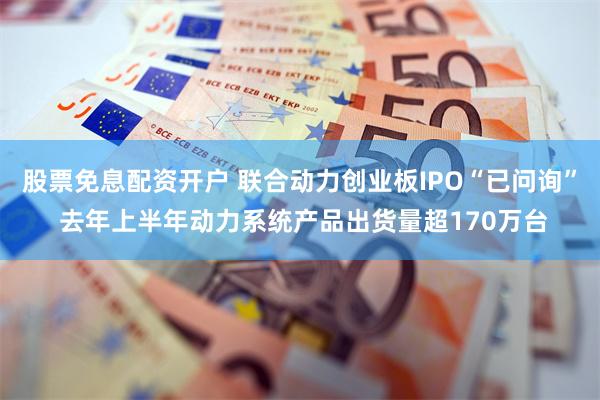 股票免息配资开户 联合动力创业板IPO“已问询” 去年上半年动力系统产品出货量超170万台