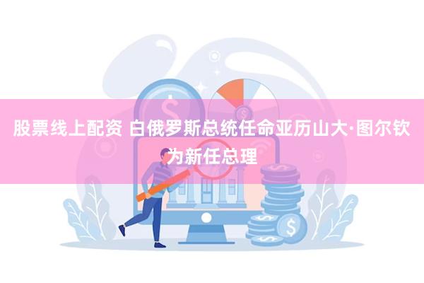 股票线上配资 白俄罗斯总统任命亚历山大·图尔钦为新任总理