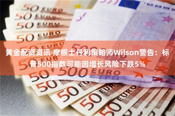 黄金配资资讯 摩根士丹利策略师Wilson警告：标普500指数可能因增长风险下跌5%