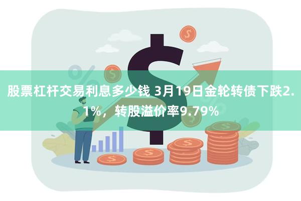 股票杠杆交易利息多少钱 3月19日金轮转债下跌2.1%，转股溢价率9.79%