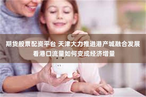 期货股票配资平台 天津大力推进港产城融合发展 看港口流量如何变成经济增量