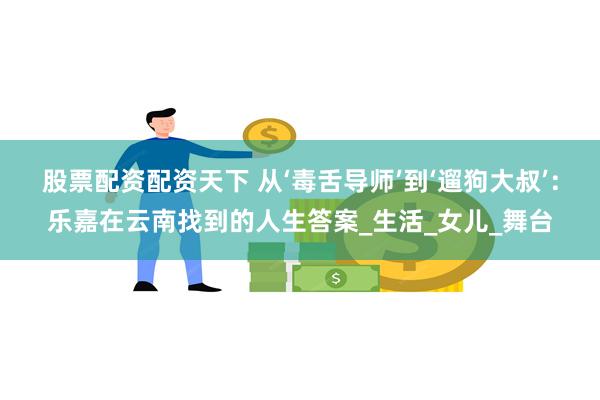 股票配资配资天下 从‘毒舌导师’到‘遛狗大叔’：乐嘉在云南找到的人生答案_生活_女儿_舞台