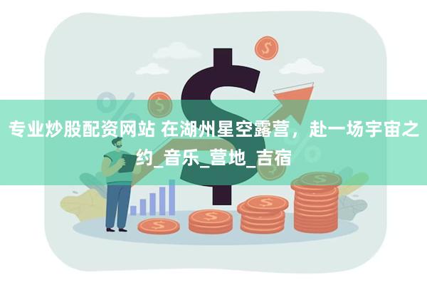 专业炒股配资网站 在湖州星空露营，赴一场宇宙之约_音乐_营地_吉宿